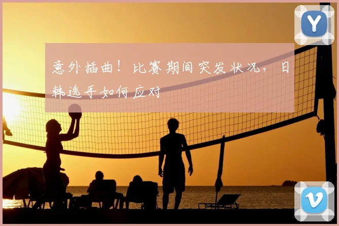 意外插曲!比赛期间突发状况,日韩选手如何应对