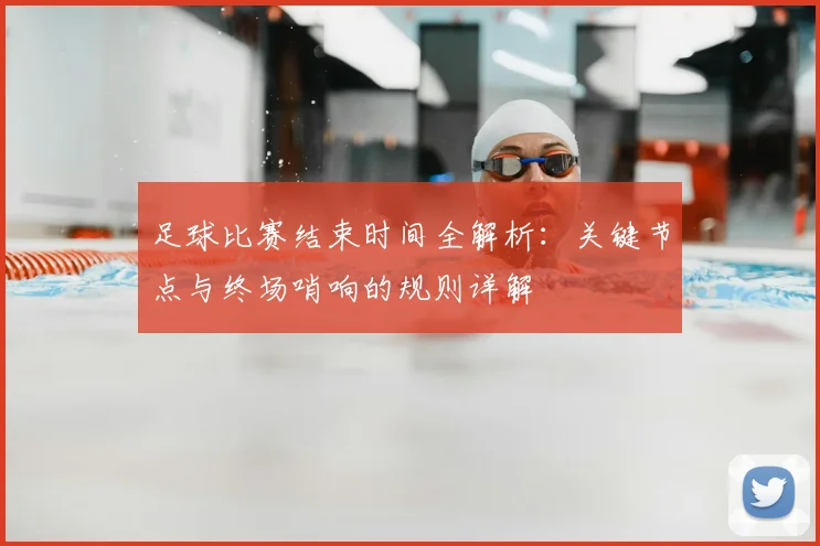 足球比赛结束时间全解析:关键节点与终场哨响的规则详解