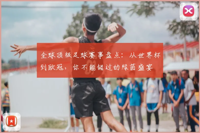 全球顶级足球赛事盘点:从世界杯到欧冠,你不能错过的绿茵盛宴