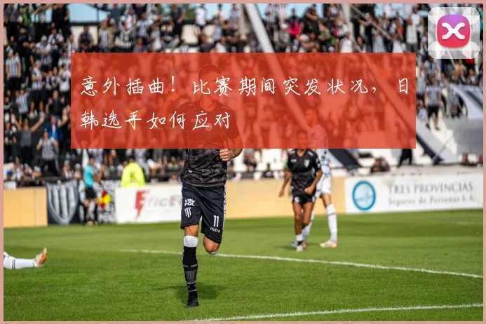 意外插曲!比赛期间突发状况,日韩选手如何应对